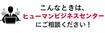 こんな時は、ヒューマンビジネスセンターにご相談ください！