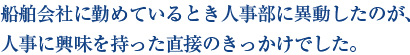 船舶会社に勤めているとき人事部に異動したのが、 人事に興味を持った直接のきっかけでした。